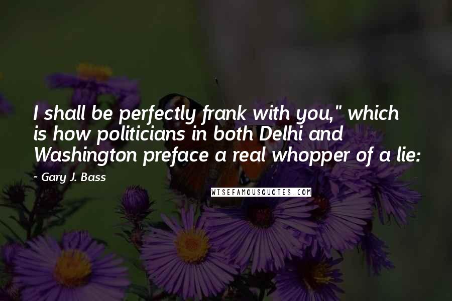 Gary J. Bass Quotes: I shall be perfectly frank with you," which is how politicians in both Delhi and Washington preface a real whopper of a lie: