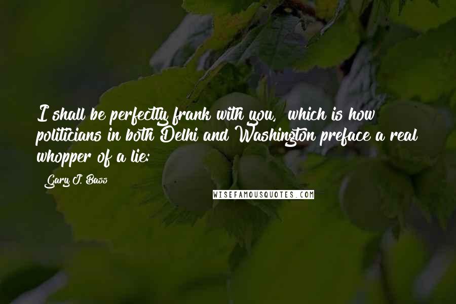 Gary J. Bass Quotes: I shall be perfectly frank with you," which is how politicians in both Delhi and Washington preface a real whopper of a lie: