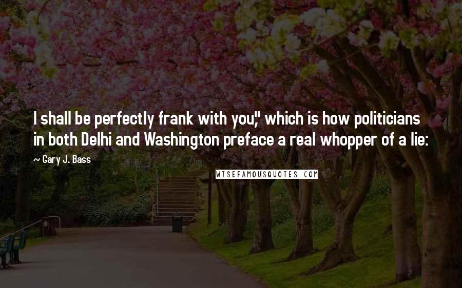 Gary J. Bass Quotes: I shall be perfectly frank with you," which is how politicians in both Delhi and Washington preface a real whopper of a lie: