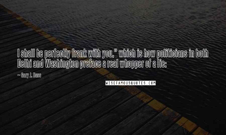 Gary J. Bass Quotes: I shall be perfectly frank with you," which is how politicians in both Delhi and Washington preface a real whopper of a lie: