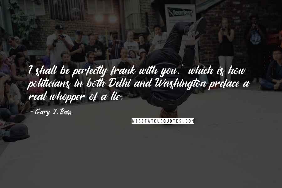 Gary J. Bass Quotes: I shall be perfectly frank with you," which is how politicians in both Delhi and Washington preface a real whopper of a lie: