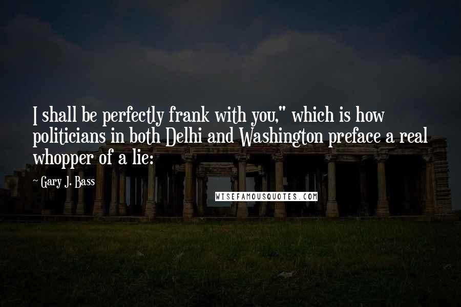 Gary J. Bass Quotes: I shall be perfectly frank with you," which is how politicians in both Delhi and Washington preface a real whopper of a lie: