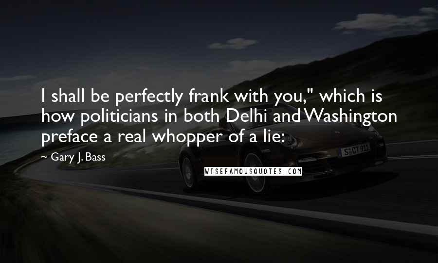 Gary J. Bass Quotes: I shall be perfectly frank with you," which is how politicians in both Delhi and Washington preface a real whopper of a lie: