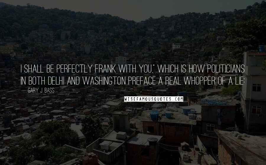 Gary J. Bass Quotes: I shall be perfectly frank with you," which is how politicians in both Delhi and Washington preface a real whopper of a lie: