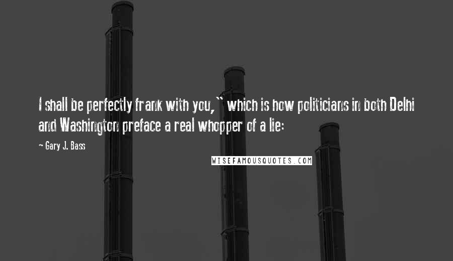 Gary J. Bass Quotes: I shall be perfectly frank with you," which is how politicians in both Delhi and Washington preface a real whopper of a lie: