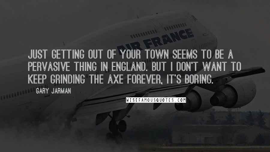 Gary Jarman Quotes: Just getting out of your town seems to be a pervasive thing in England. But I don't want to keep grinding the axe forever, it's boring.