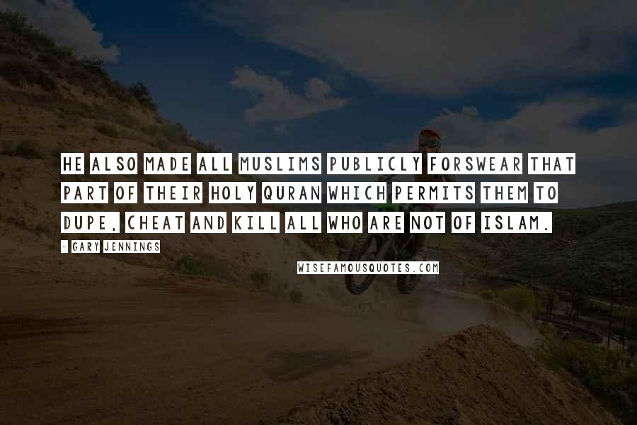 Gary Jennings Quotes: He also made all Muslims publicly forswear that part of their Holy Quran which permits them to dupe, cheat and kill all who are not of Islam.