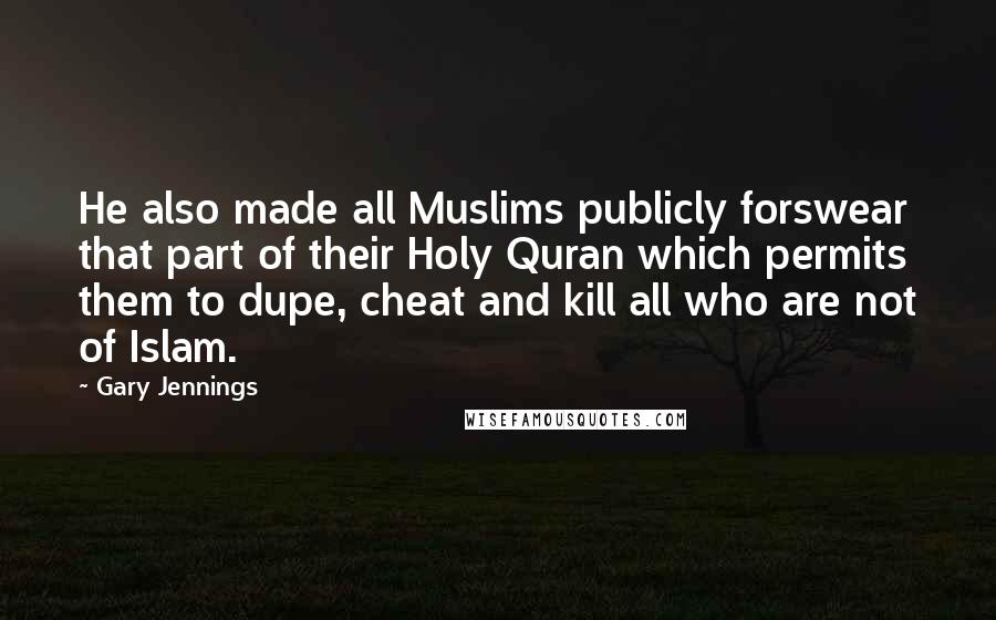 Gary Jennings Quotes: He also made all Muslims publicly forswear that part of their Holy Quran which permits them to dupe, cheat and kill all who are not of Islam.