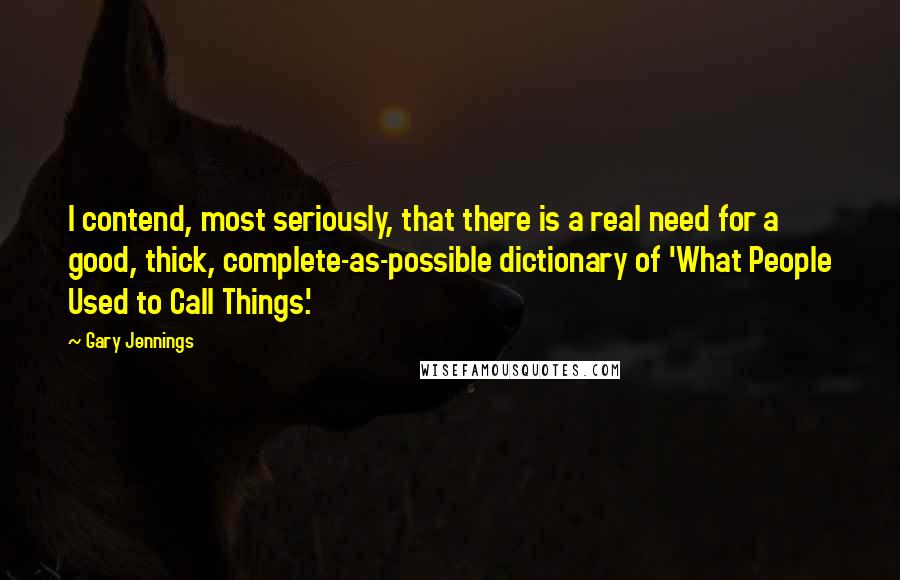 Gary Jennings Quotes: I contend, most seriously, that there is a real need for a good, thick, complete-as-possible dictionary of 'What People Used to Call Things.'