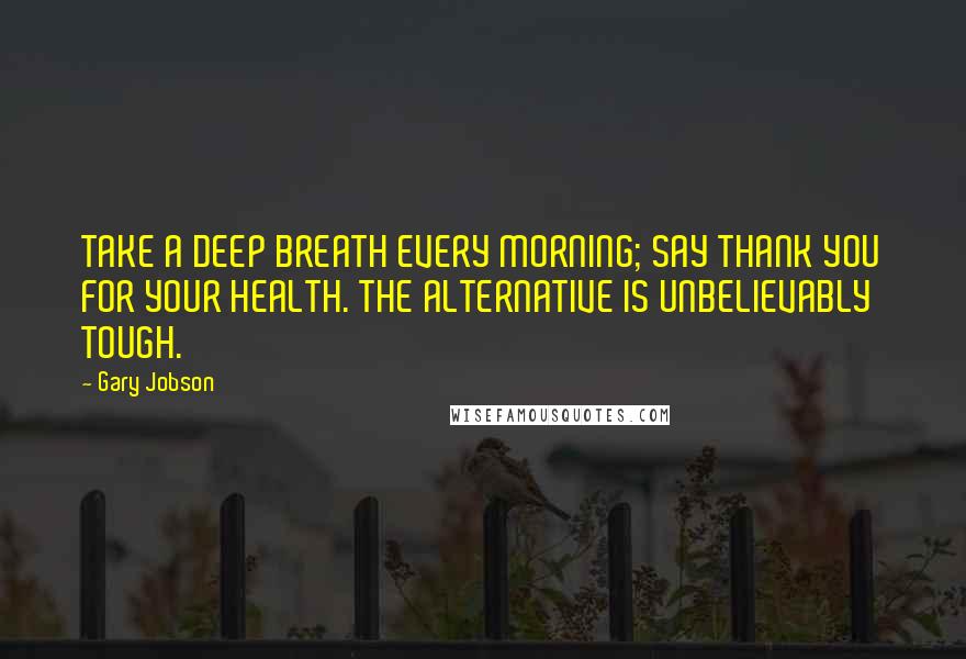 Gary Jobson Quotes: TAKE A DEEP BREATH EVERY MORNING; SAY THANK YOU FOR YOUR HEALTH. THE ALTERNATIVE IS UNBELIEVABLY TOUGH.