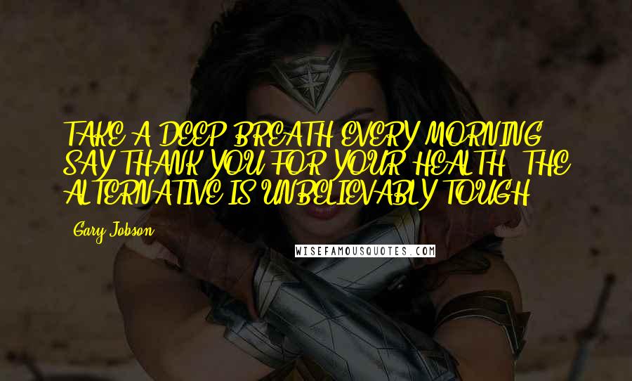 Gary Jobson Quotes: TAKE A DEEP BREATH EVERY MORNING; SAY THANK YOU FOR YOUR HEALTH. THE ALTERNATIVE IS UNBELIEVABLY TOUGH.