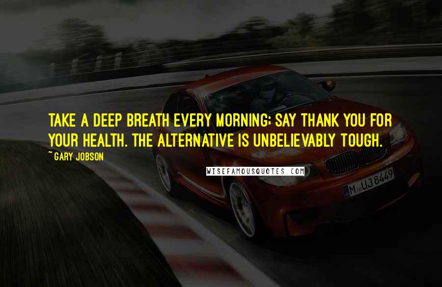 Gary Jobson Quotes: TAKE A DEEP BREATH EVERY MORNING; SAY THANK YOU FOR YOUR HEALTH. THE ALTERNATIVE IS UNBELIEVABLY TOUGH.