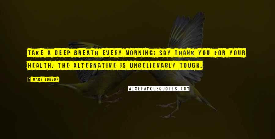 Gary Jobson Quotes: TAKE A DEEP BREATH EVERY MORNING; SAY THANK YOU FOR YOUR HEALTH. THE ALTERNATIVE IS UNBELIEVABLY TOUGH.