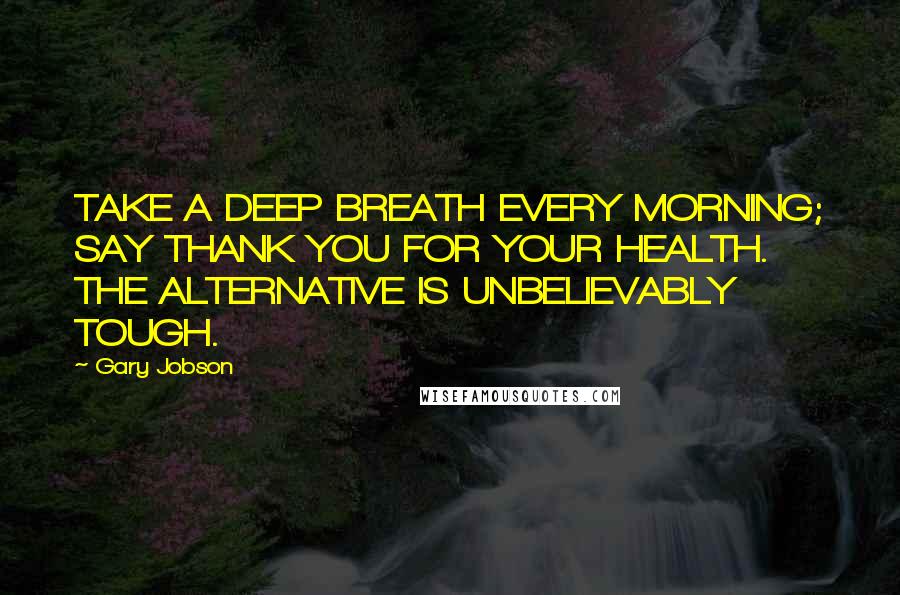 Gary Jobson Quotes: TAKE A DEEP BREATH EVERY MORNING; SAY THANK YOU FOR YOUR HEALTH. THE ALTERNATIVE IS UNBELIEVABLY TOUGH.