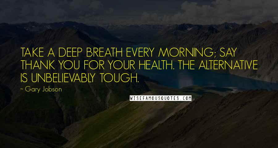 Gary Jobson Quotes: TAKE A DEEP BREATH EVERY MORNING; SAY THANK YOU FOR YOUR HEALTH. THE ALTERNATIVE IS UNBELIEVABLY TOUGH.