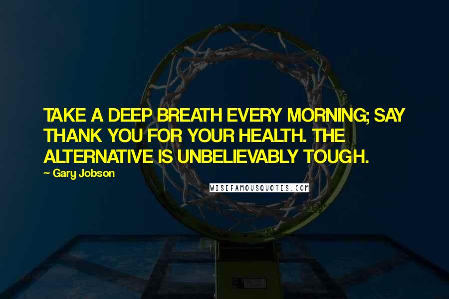 Gary Jobson Quotes: TAKE A DEEP BREATH EVERY MORNING; SAY THANK YOU FOR YOUR HEALTH. THE ALTERNATIVE IS UNBELIEVABLY TOUGH.