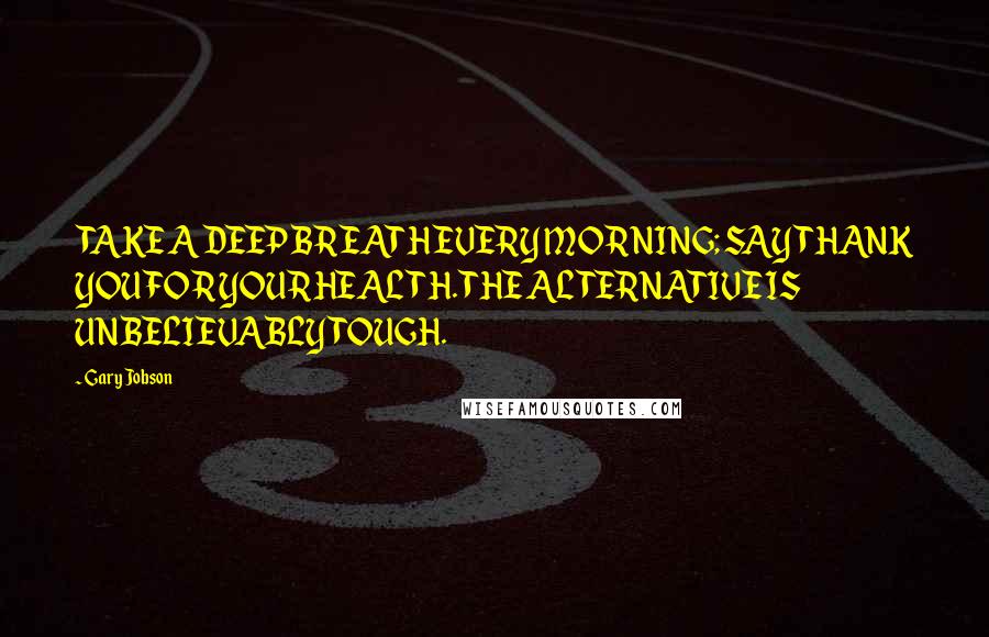 Gary Jobson Quotes: TAKE A DEEP BREATH EVERY MORNING; SAY THANK YOU FOR YOUR HEALTH. THE ALTERNATIVE IS UNBELIEVABLY TOUGH.