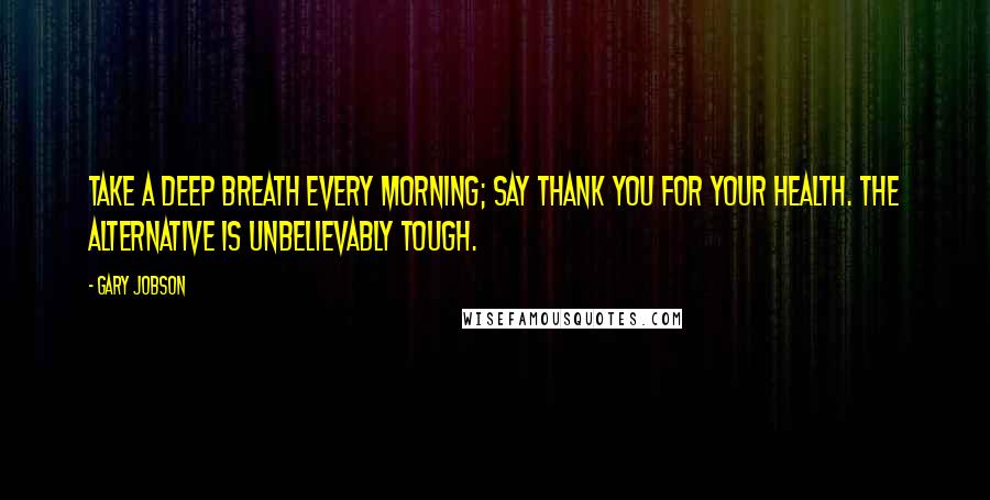 Gary Jobson Quotes: TAKE A DEEP BREATH EVERY MORNING; SAY THANK YOU FOR YOUR HEALTH. THE ALTERNATIVE IS UNBELIEVABLY TOUGH.