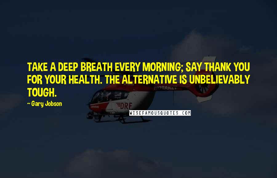 Gary Jobson Quotes: TAKE A DEEP BREATH EVERY MORNING; SAY THANK YOU FOR YOUR HEALTH. THE ALTERNATIVE IS UNBELIEVABLY TOUGH.