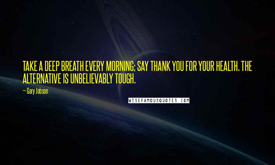 Gary Jobson Quotes: TAKE A DEEP BREATH EVERY MORNING; SAY THANK YOU FOR YOUR HEALTH. THE ALTERNATIVE IS UNBELIEVABLY TOUGH.