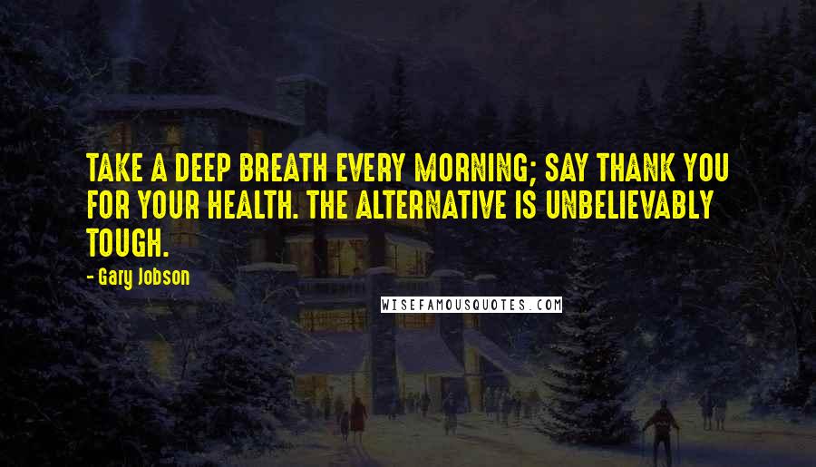 Gary Jobson Quotes: TAKE A DEEP BREATH EVERY MORNING; SAY THANK YOU FOR YOUR HEALTH. THE ALTERNATIVE IS UNBELIEVABLY TOUGH.