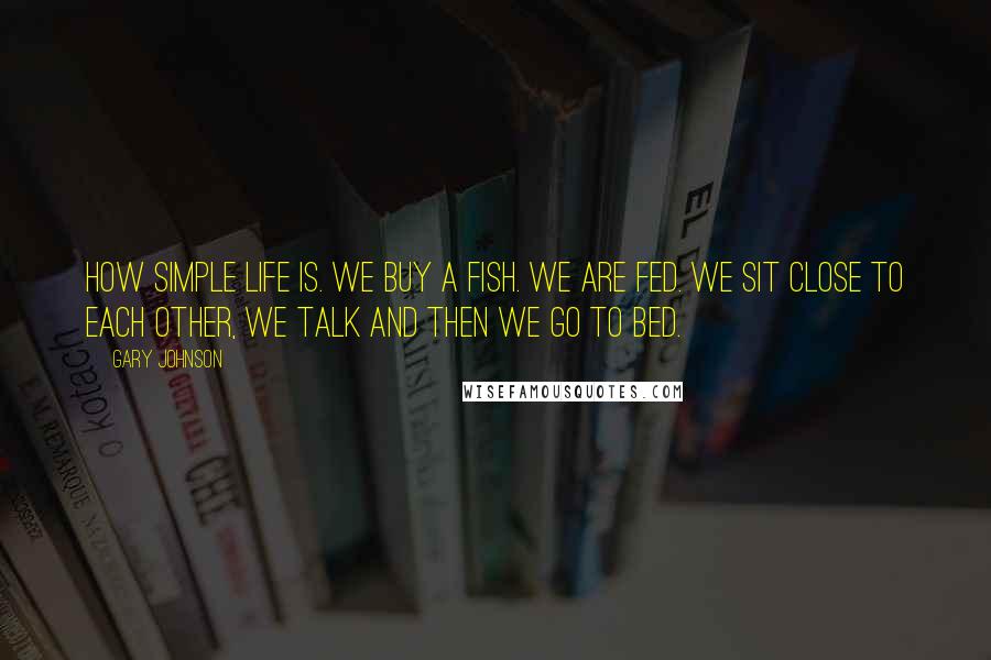 Gary Johnson Quotes: How simple life is. We buy a fish. We are fed. We sit close to each other, we talk and then we go to bed.