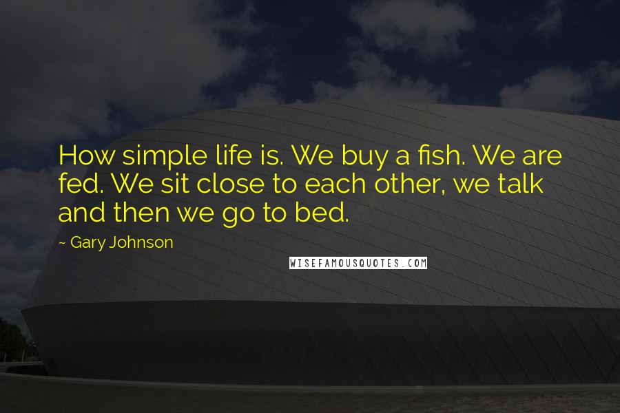 Gary Johnson Quotes: How simple life is. We buy a fish. We are fed. We sit close to each other, we talk and then we go to bed.