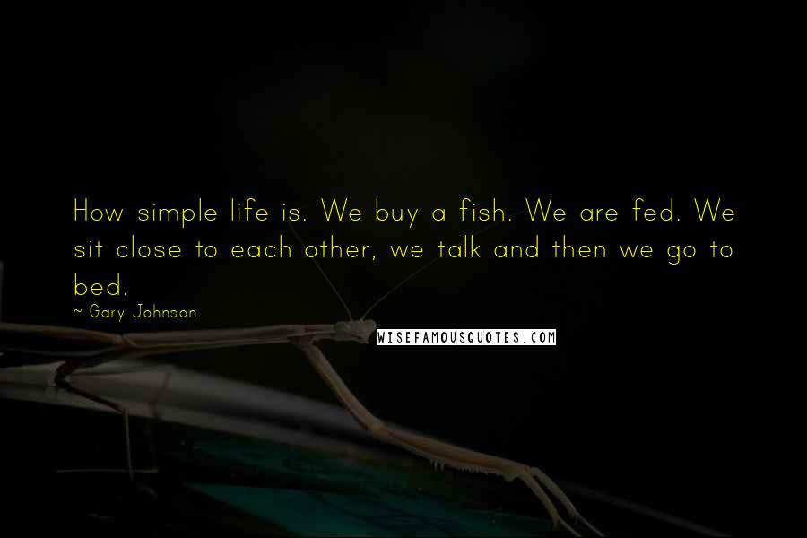 Gary Johnson Quotes: How simple life is. We buy a fish. We are fed. We sit close to each other, we talk and then we go to bed.