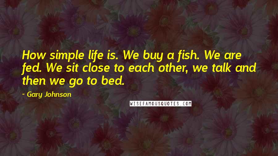 Gary Johnson Quotes: How simple life is. We buy a fish. We are fed. We sit close to each other, we talk and then we go to bed.