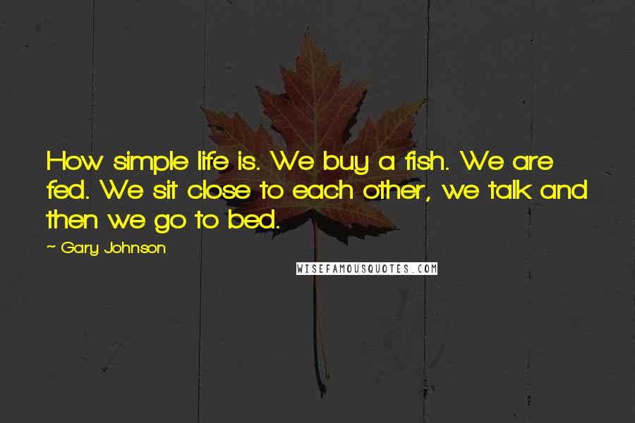 Gary Johnson Quotes: How simple life is. We buy a fish. We are fed. We sit close to each other, we talk and then we go to bed.