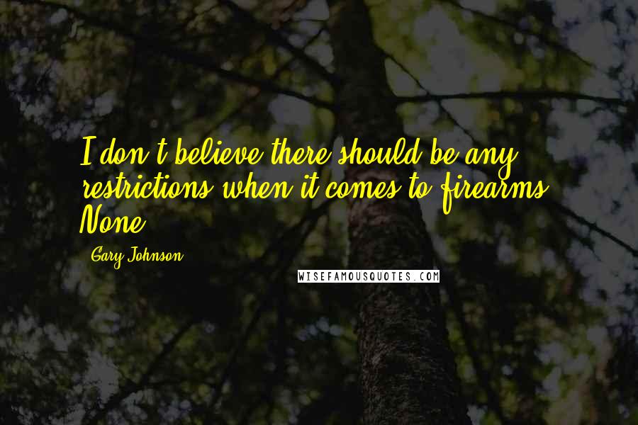 Gary Johnson Quotes: I don't believe there should be any restrictions when it comes to firearms. None.