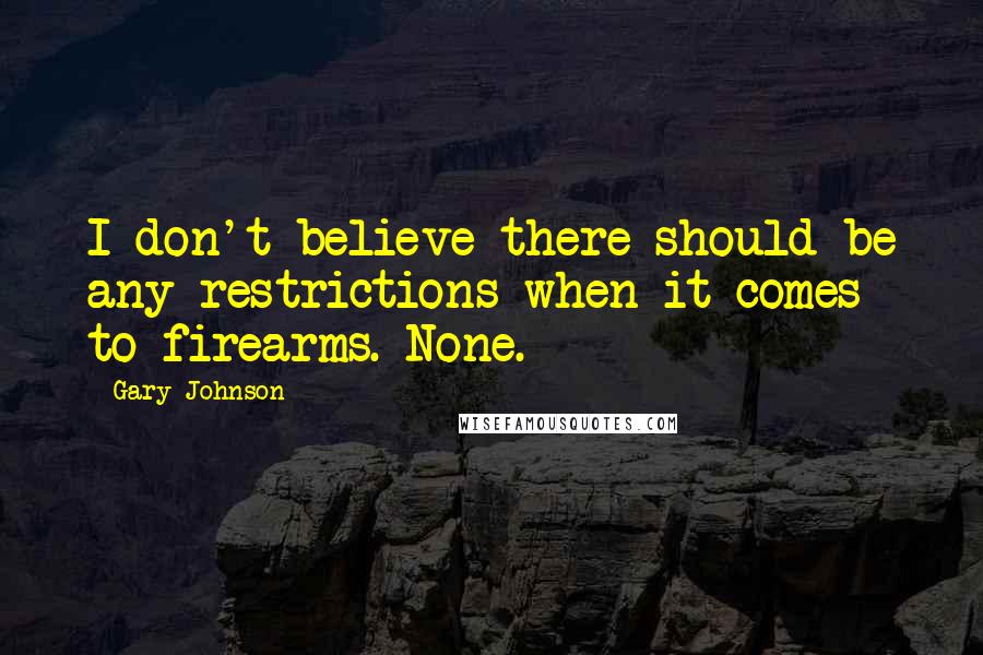 Gary Johnson Quotes: I don't believe there should be any restrictions when it comes to firearms. None.