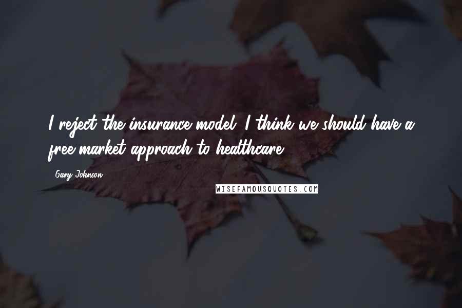 Gary Johnson Quotes: I reject the insurance model. I think we should have a free-market approach to healthcare.