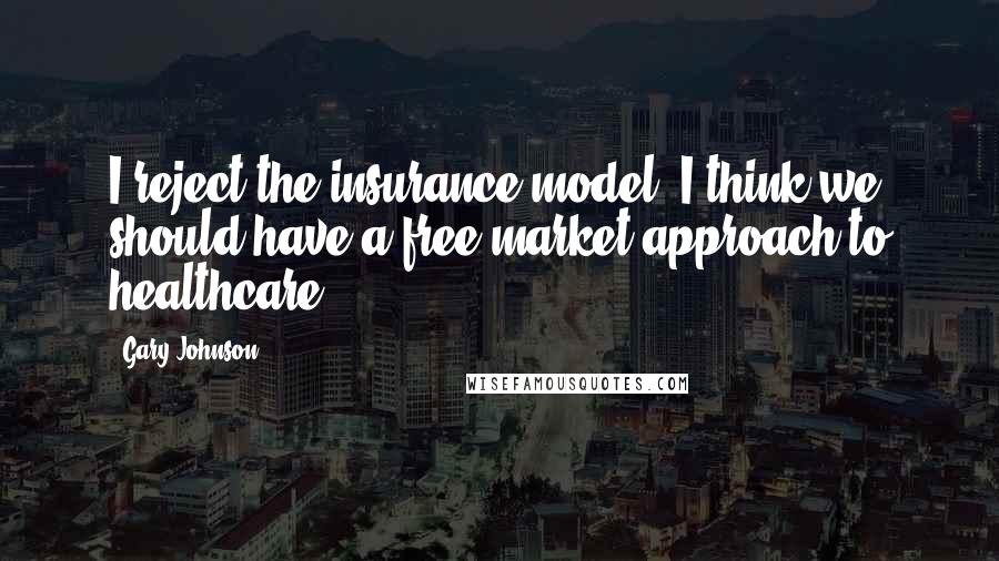 Gary Johnson Quotes: I reject the insurance model. I think we should have a free-market approach to healthcare.