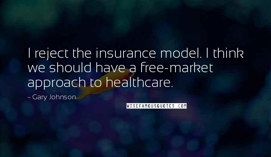 Gary Johnson Quotes: I reject the insurance model. I think we should have a free-market approach to healthcare.