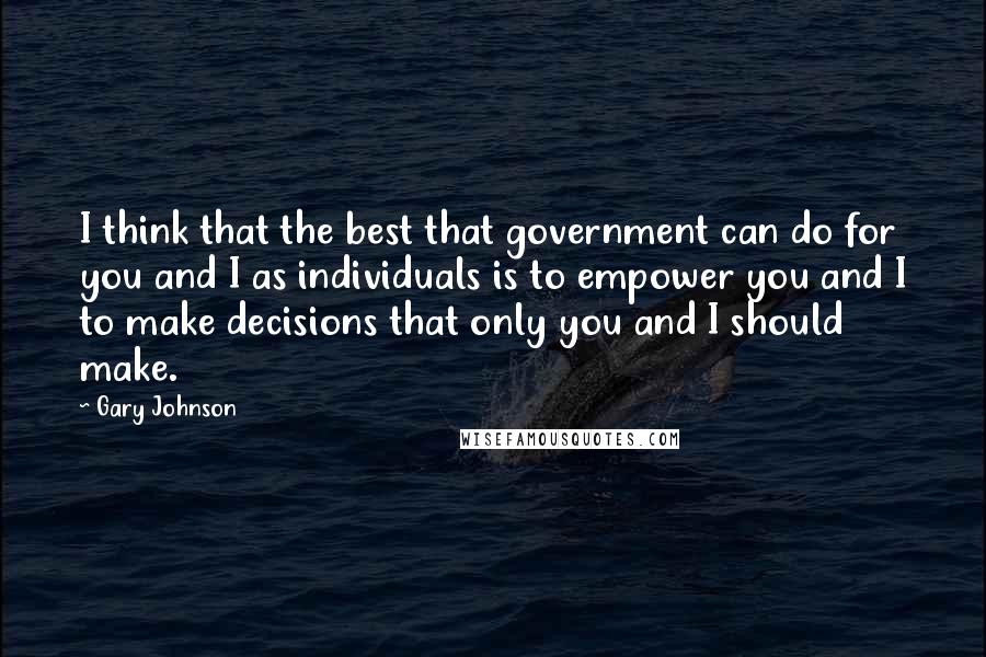 Gary Johnson Quotes: I think that the best that government can do for you and I as individuals is to empower you and I to make decisions that only you and I should make.