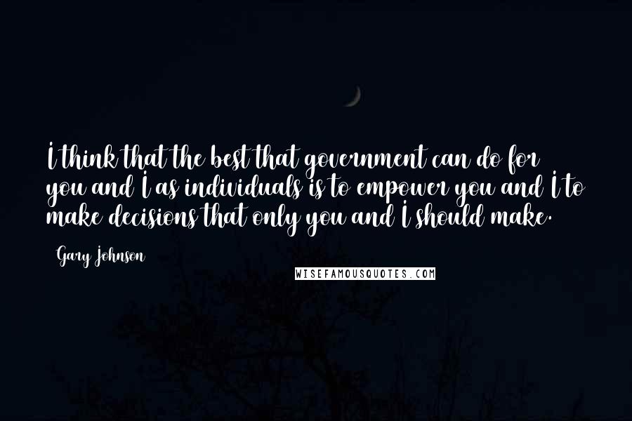 Gary Johnson Quotes: I think that the best that government can do for you and I as individuals is to empower you and I to make decisions that only you and I should make.