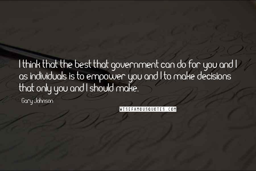 Gary Johnson Quotes: I think that the best that government can do for you and I as individuals is to empower you and I to make decisions that only you and I should make.