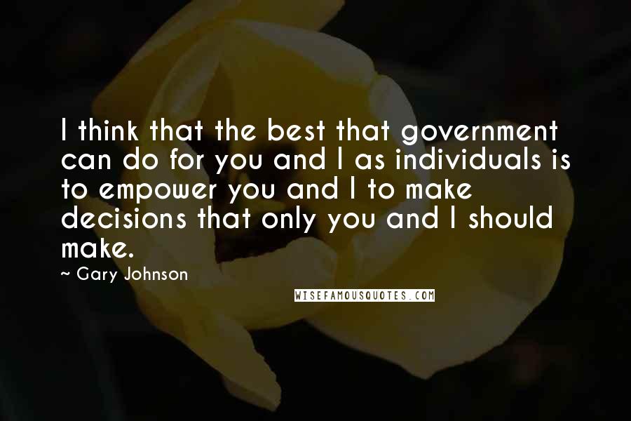 Gary Johnson Quotes: I think that the best that government can do for you and I as individuals is to empower you and I to make decisions that only you and I should make.