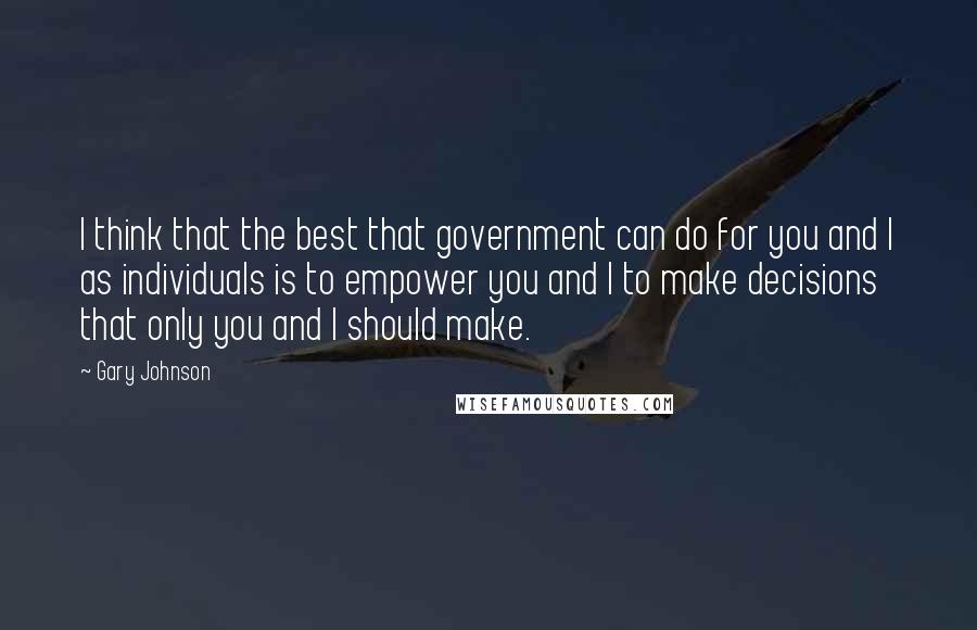 Gary Johnson Quotes: I think that the best that government can do for you and I as individuals is to empower you and I to make decisions that only you and I should make.