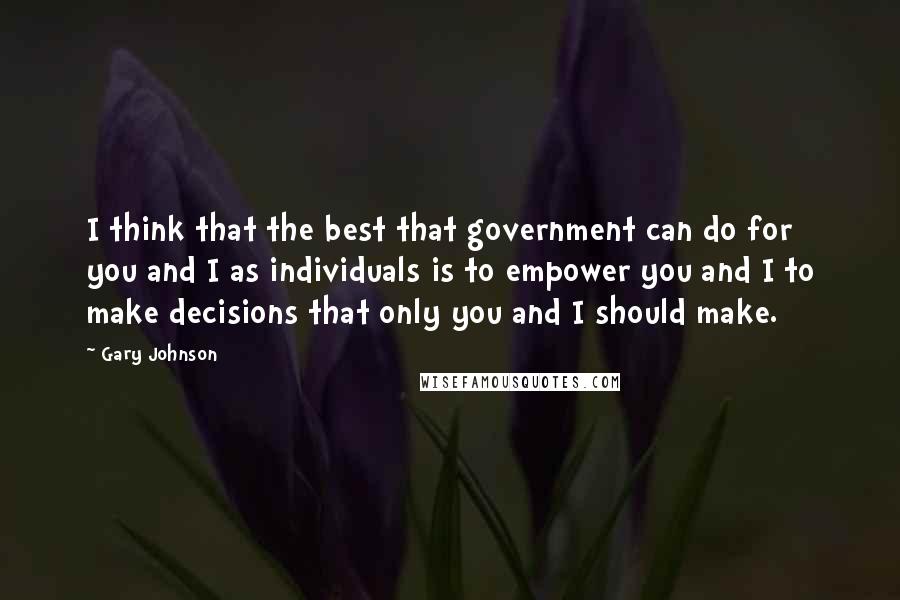 Gary Johnson Quotes: I think that the best that government can do for you and I as individuals is to empower you and I to make decisions that only you and I should make.