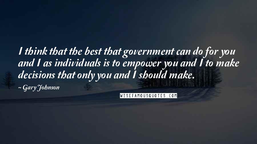 Gary Johnson Quotes: I think that the best that government can do for you and I as individuals is to empower you and I to make decisions that only you and I should make.