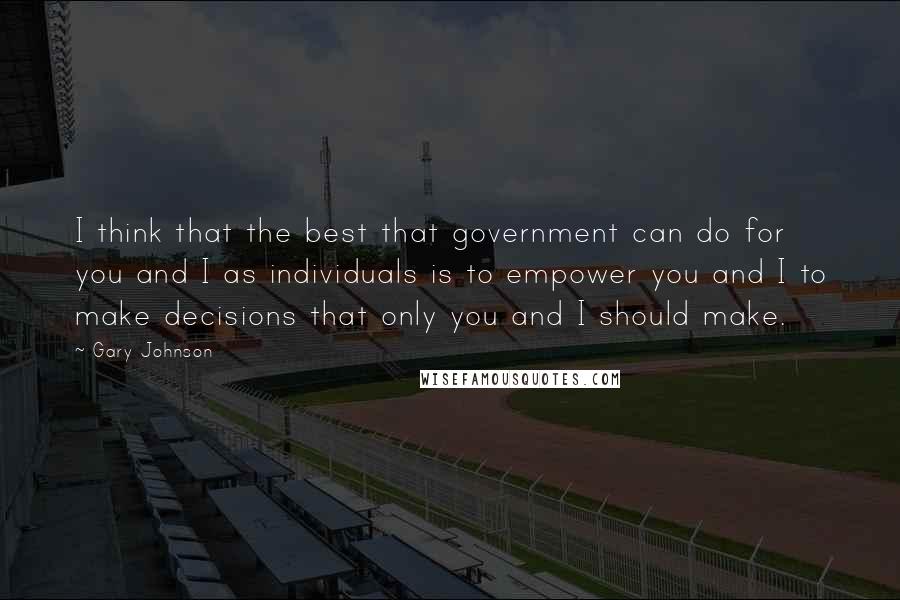 Gary Johnson Quotes: I think that the best that government can do for you and I as individuals is to empower you and I to make decisions that only you and I should make.