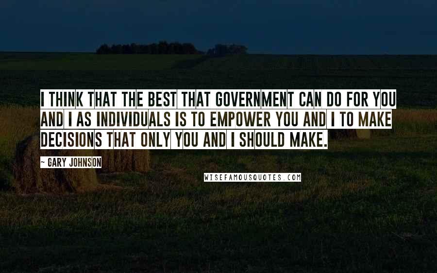 Gary Johnson Quotes: I think that the best that government can do for you and I as individuals is to empower you and I to make decisions that only you and I should make.