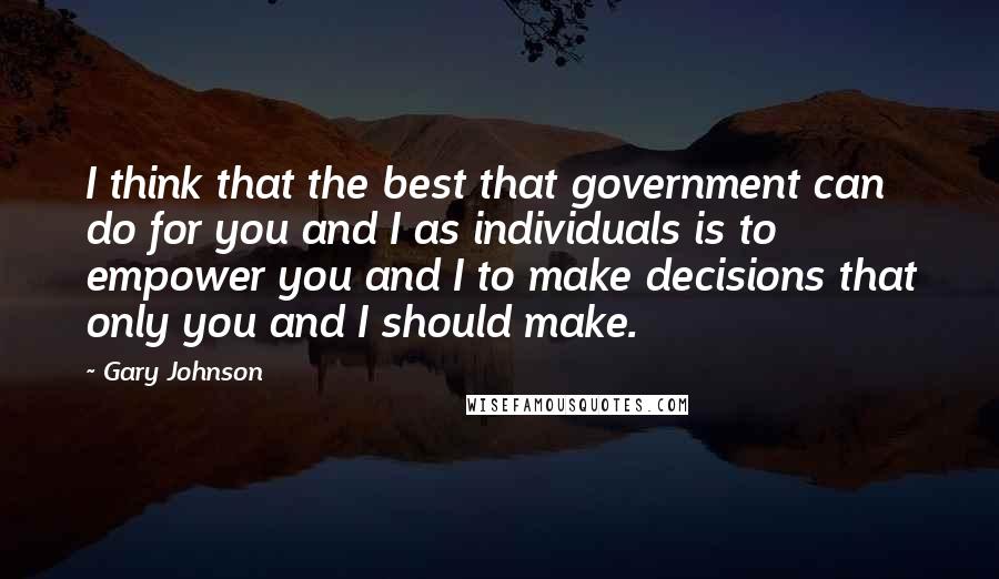 Gary Johnson Quotes: I think that the best that government can do for you and I as individuals is to empower you and I to make decisions that only you and I should make.