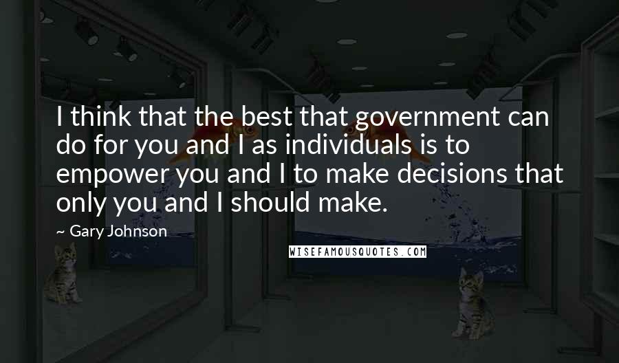 Gary Johnson Quotes: I think that the best that government can do for you and I as individuals is to empower you and I to make decisions that only you and I should make.