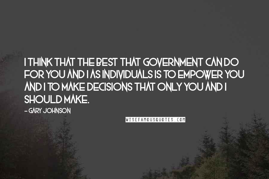 Gary Johnson Quotes: I think that the best that government can do for you and I as individuals is to empower you and I to make decisions that only you and I should make.