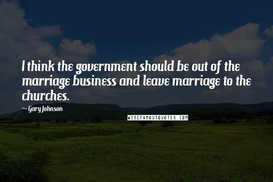 Gary Johnson Quotes: I think the government should be out of the marriage business and leave marriage to the churches.