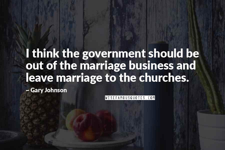 Gary Johnson Quotes: I think the government should be out of the marriage business and leave marriage to the churches.