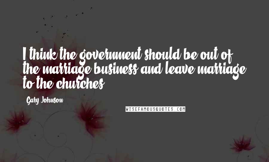 Gary Johnson Quotes: I think the government should be out of the marriage business and leave marriage to the churches.